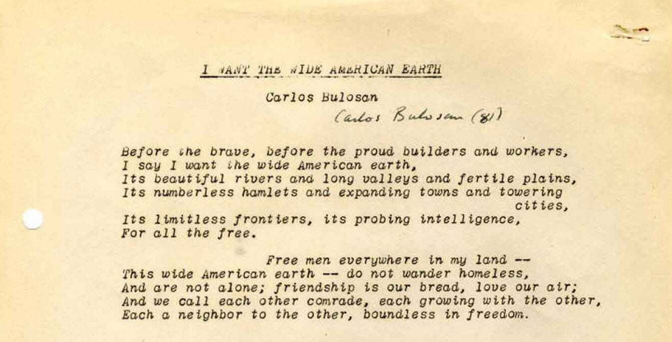 "I Want the Wide American Earth" by Carlos Bulosan. "Before the brave, before the proud builders and workers, I say I want the wide American earth, Its beautiful rivers and long valleys and fertile plains, Its numberless hamlets and expanding towns and towering cities, Its limitless frontiers, its probing intelligence, For all the free. Free men everywhere in my land— This wide American earth—do not wander homeless, And are not alone; friendship is our bread, love our air; And we call each other comrade, each growing with the other, Each a neighbor to the other, boundless in freedom."