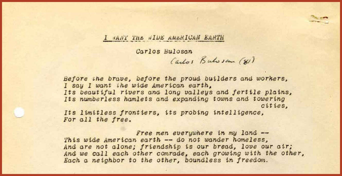 "I Want the Wide American Earth" by Carlos Bulosan. "Before the brave, before the proud builders and workers, I say I want the wide American earth, Its beautiful rivers and long valleys and fertile plains, Its numberless hamlets and expanding towns and towering cities, Its limitless frontiers, its probing intelligence, For all the free. Free men everywhere in my land— This wide American earth—do not wander homeless, And are not alone; friendship is our bread, love our air; And we call each other comrade, each growing with the other, Each a neighbor to the other, boundless in freedom."