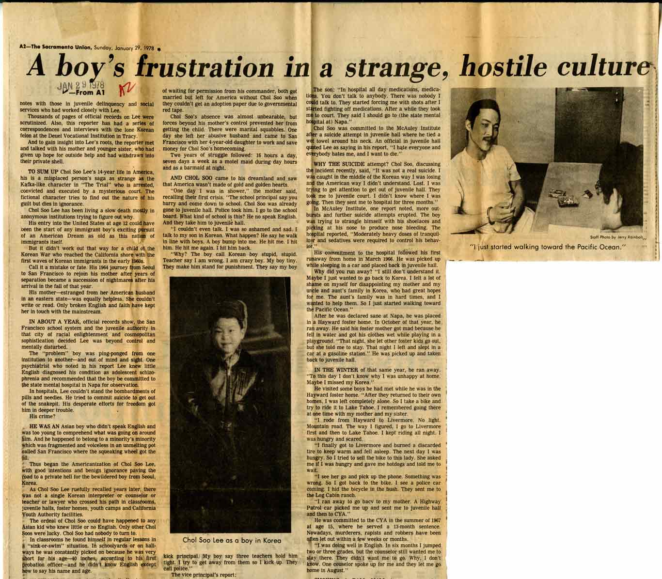 A yellowed, aged newspaper article from The Sacramento Union, dated Sunday, January 29, 1978, titled "A boy’s frustration in a strange, hostile culture." The article describes the struggles of Chol Soo Lee, a 16-year-old Korean immigrant in America, focusing on his experiences with cultural alienation, juvenile delinquency, and mental health challenges. The layout includes two black-and-white photographs: one at the top right shows a woman sitting across a table from a boy, with the caption "I just started walking toward the Pacific Ocean," and another below the main text features a formal portrait of Chol Soo Lee as a boy in Korea. The article has visible folds and some handwritten marks near the title. Full Transcription A boy’s frustration in a strange, hostile culture The Sacramento Union, Sunday, January 29, 1978 From A1 Notes with those on juvenile delinquency and social services that worked closely with Lee. Thousands of pages of official results on Lee were scrutinized. Also, this reporter has had a series of correspondences and interviews with the lone Korean felon at the Deuel Vocational Institution in Tracy. And laid plain with that Lee’s roots, the reporter has also met with his mother and younger sister, who had given up hope for outside help and have withdrawn into their private shell. TO SUM UP CHOL SOO Lee’s 16-year life in America, his is a misplaced person’s saga as strange as the Kafkaesque character “The Trial” who is arrested, convicted, and executed for a crime by courts that neither the character nor the reader can find the nature of his trial but does intrigue us. Chol Soo Lee has been living a slow death mostly from his intense frustration and quiet struggle. When his entry into the United States at age 12 could have been an easier and ordinary one, it quickly became a disaster for both him and his family. But it didn’t work out that way for a child of the Korean War who was orphaned when his father was killed. Korea was at that time a nation still reeling from the scars of a fratricidal war. His mother and sister fled to San Francisco to rejoin his mother after she lost her parental rights to him and the younger sister for a while. As an example: The American for Abandoned Children’s western staff—was equally helpless. She couldn’t write or read only this translation might have kept her in touch. IN ABOUT A YEAR, official records show, the San Francisco social agency became alarmed and, after consulting a psychiatrist, decided Lee was beyond control and mentally “troubled.” The situation at home was ping-pong, and confusion reigned. The mother and sister had different ideas on discipline, and the mother had to be absent much of the time working as a cleaning woman at low-end income. The younger sister was often left alone and became emotionally unstable. Lee, isolated and desperate, got into petty thefts. People started to call the police. He was beaten, lectured, and threatened. He often pulls his knees up to his chest and sits for hours and hours in silence. He became a problem child, and the mother got more and more desperate. She asked for help but none was available. HIS WAS An Asian boy who didn’t speak English and was constantly being transferred between group homes and foster homes. He was alone in a new environment, and his frustration and loneliness was growing rapidly. Thus began the American ordeal for Chol Soo Lee. A GOOD CASEWORKER (official school case reference) says: “He was a bright boy, but he was not a good boy as far as the system was concerned. He was a good case for the system.” Chol Soo Lee ruefully recalled years later, there was always a sense of futility. “I tried my best, but they didn’t understand me. They didn’t understand my mother. They didn’t understand my sister. They just didn’t understand us.” **No one knows what could have happened to any Asian kid who was thrust into a strange country at Chol Soo Lee’s circumstances. Sometimes it really was our loss in this war-torn world that nobody really cared about us.” In class work, Chol Soo found himself in regular lessons in which teachers often had no training in special issues for Asian kids. He was shunned, mostly by regular kids in the classroom, and often found it difficult to make friends. He says his name—an “odd, foreign English” often got strange looks and snickers. IN ABOUT A YEAR, official records show, the San Francisco social agency became alarmed and, after consulting a psychiatrist, decided Lee was beyond control and mentally “troubled.” The situation at home was ping-pong, and confusion reigned. The mother and sister had different ideas on discipline, and the mother had to be absent much of the time working as a cleaning woman at low-end income. The younger sister was often left alone and became emotionally unstable. Lee, isolated and desperate, got into petty thefts. People started to call the police. He was beaten, lectured, and threatened. He often pulls his knees up to his chest and sits for hours and hours in silence. He became a problem child, and the mother got more and more desperate. She asked for help but none was available. HIS WAS An Asian boy who didn’t speak English and was constantly being transferred between group homes and foster homes. He was alone in a new environment, and his frustration and loneliness was growing rapidly. Thus began the American ordeal for Chol Soo Lee. A GOOD CASEWORKER (official school case reference) says: “He was a bright boy, but he was not a good boy as far as the system was concerned. He was a good case for the system.” Chol Soo Lee ruefully recalled years later, there was always a sense of futility. “I tried my best, but they didn’t understand me. They didn’t understand my mother. They didn’t understand my sister. They just didn’t understand us.” **No one knows what could have happened to any Asian kid who was thrust into a strange country at Chol Soo Lee’s circumstances. Sometimes it really was our loss in this war-torn world that nobody really cared about us.” In class work, Chol Soo found himself in regular lessons in which teachers often had no training in special issues for Asian kids. He was shunned, mostly by regular kids in the classroom, and often found it difficult to make friends. He says his name—an “odd, foreign English” often got strange looks and snickers. AND OTHER SCHOOLS Chol Soo came to his dreamland and was caught in a nightmare. After a year, he was moved to another school and another foster home. He was still unable to speak English and was still alone. He was always in trouble with school authorities. He was always being punished. He was always being blamed for things he didn’t do. They make him stand for punishment. They say my boy is incorrigible. The next year, he was still not adjusted, but the school system kept moving him from one place to another. AND STILL, SOO came to his dreamland and was caught in a nightmare. After a year, he was moved to another school and another foster home. He was still unable to speak English and was still alone. He was always in trouble with school authorities. He was always being punished. He was always being blamed for things he didn’t do. They make him stand for punishment. They say my boy is incorrigible. The next year, he was still not adjusted, but the school system kept moving him from one place to another. AND OTHER SCHOOLS Chol Soo came to his dreamland and was caught in a nightmare. After a year, he was moved to another school and another foster home. He was still unable to speak English and was still alone. He was always in trouble with school authorities. He was always being punished. He was always being blamed for things he didn’t do. They make him stand for punishment. They say my boy is incorrigible. The next year, he was still not adjusted, but the school system kept moving him from one place to another. ENJOY THE RICHES He was still not happy. He felt ashamed and said he wanted to die. “Maybe I am not a real boy. Maybe I am not a real human being,” he said. “I am not happy. I am not happy. I am not happy.” He tried to run away. He felt stupid, idiotic. He says, “In American’s crazy boy, they try to punish me. They make him stand for punishment. They say my boy is incorrigible.” WHY THE SUICIDE attempt? Chol Soo, discussing the incident recently, said it was not a real suicide. It was caught in the middle of the Korean War. I was losing my mind at the time. I didn’t know what I was doing. I was just walking toward the Pacific Ocean. I just wanted to leave everything behind.” The juvenile court, to depart Korea where it was born. They sent me to hospital for three months at McAuley Institute, after another month at another facility and further suicide attempts reported. The boy kept his strange mindset with his shoelaces, and picking at his shoe—a memorable episode of tranquil, troubled repose. “More frequently does so through suicide attempts. Were reported.” His commitment to the hospital followed his runaways from his home in America. He was picked up after sleeping in a park, and placed back in juvenile hall. “Why did you run away?” “I felt dark or disinterested. Maybe I just wanted to disappear. No, I felt a need to die. All I ever read of no books. I can’t bear at the time and aunt’s family in Korea, why had treated boys bad. The aunt’s family was a hard time, and it worried the death.” Then he said, “I just started walking toward the Pacific Ocean.” After he was declared sane at Napa, he was placed in a Hayward foster home. In October of that year, he again ran away. He wandered the streets, but he was picked up and returned to the home. He was told he could not go back to his mother. “She was sick and upset and not able to take me to stay. That night I left and slept in a bus station and the next day was picked up and taken back to a juvenile hall.” IN THE WINTER of that same year, he ran away. “Maybe I didn’t know why I was unhappy or why I was missed by Korea.” He visited his bones. He had visited his relatives in Hayward foster home. “After they returned to their own home, I was left alone. My mother said she was too tired to come to visit me anymore. I sometimes cried at home. I tried to live like other people.” One mile from Hayward to Livermore. No, I just returned. Taken Highway 101. To Livermore. I stayed and saw the lake. I kept riding at night. I returned. Finally, I got to Livermore and turned a discarded bicycle and returned to the home. He said: “I was hungry and my bicycle broke. Something was wrong with the tire and the spokes. Something was wrong. I had the bicycle in the blur. They sent me to the county jail.” He tried to go back to live with his mother. A Highway Patrol car was called. He was declared to the CYA at the summer of ‘68. He was returned to the juvenile hall and committed to the CYA. Nowadays, students are friends or mothers’ homes and work, and there was no real contact with juvenile halls. “I was always in trouble. I was always in trouble. I was always in trouble. I was always in trouble. One question: ‘stop asking me why I am in here.’”