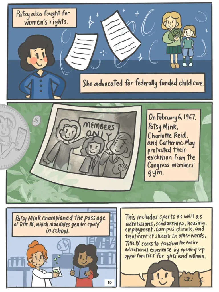 Page 19. Four panels describe Mink's civil rights activism. Vi learns that Mink fought for women's rights and federally funded childcare. On February 6, Nineteen Sixty Seven, Patsy Mink, Charlotte Reid, and Catherine May protested their exclusion from the Congress members' gym. Mink also championed the passage of Title Nine, which mandates gender equity in school. Title Nine includes sports, admissions, housing, employment, campus climate, and treatment of students. In doing so, Title Nine seeks to transform the entire educational experience by opening up opportunities for girls and women.