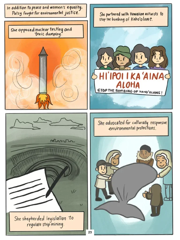 Page 23. Four panels show Patsy Mink's efforts in support of environmental justice. Vi observes that Mink opposed nuclear testing and toxic dumping. The first panel shows the launching of a nuclear missile. Mink partnered with Hawaiian activists to stop the bombing of Kaho'olawe. The second panel shows four female demonstrators holding a large banner in front of them that says "Hi'ipoi i Ka'aina Aloha. Stop the bombing of Kaho'olawe!" Mink shepherded legislation to regulate strip mining. The third panel shows a large carved out quarry with a piece of paper and a pen juxtaposed in the foreground. Mink advocated for culturally responsive environmental protections. The fourth panel shows a group of smiling people gathered around a large whale.
