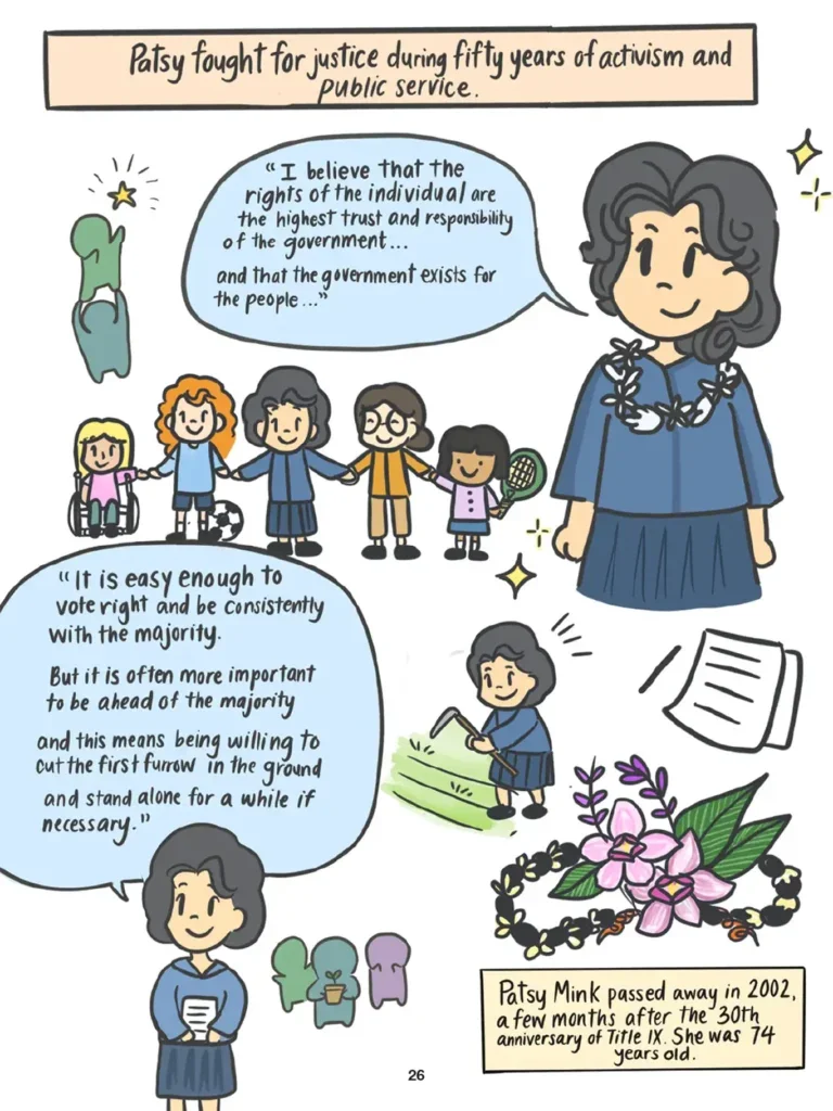 Page 26. A montage of images depict Patsy Mink during the later years of her life. She is shown smiling and holding hands with several young girls, one of whom sits in a wheelchair. Another has a soccer ball at her feet, while another holds a tennis racquet. Patsy is quoted as saying, "I believe that the rights of the individual are the highest trust and responsibility of the government... and that the government exists for the people." Patsy is shown tilling a patch of grassy soil with a hoe. She says, "It is easy enough to vote right and be consistently with the majority. But it is often more important to be ahead of the majority, and this means being willing to cut the first furrow in the ground and stand alone for a while if necessary." A wreath of flowers is the last image shown on the page. Patsy Mink passed away in Two Thousand Two, a few months after the Thirtieth anniversary of Title Nine. She was seventy four years old.