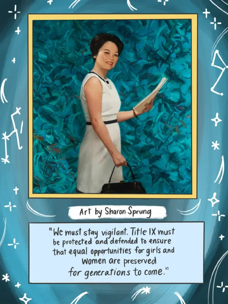 Page 28. A large, full page, photo- realistic color portrait of Patsy Takemoto Mink is enclosed in a gold colored frame. This is the same painting that hangs in the U S Capitol building. She holds up a manila folder filled with papers in her left hand and a black handbag in her right hand. She wears a white dress and faces to the right, with her smiling face turned toward the reader. The rest of the page behind the portrait is an illustration of white stars depicted as constellations upon a blue background. Underneath the portrait the text reads "Art by Sharon Sprung," followed by a quote from Mink: "We must stay vigilant. Title Nine must be protected and defended to ensure that equal opportunities for girls and women are preserved for generations to come."