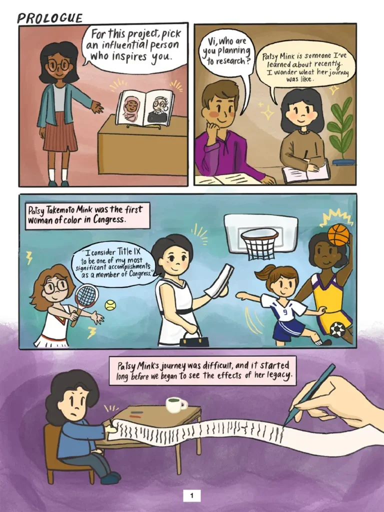 Patsy Takemoto Mink comic. Page 1, four panels, prologue. Panels 1 and 2 introduce Vi, a young student whose teacher assigns her class a project for which she will pick an influential person who has inspired them. Vi tells a fellow student that Patsy Mink is someone she's learned about recently and whose journey she is curious about. In panel 3, Patsy Mink says in a speech bubble: "I consider Title Nine to be one of my most significant accomplishments as a member of Congress." Accompanying drawings of young female athletes playing tennis, soccer, and basketball illustrate the civil rights law that prohibits sex- based discrimination in education. Explanatory text boxes in panels 3 and 4 read: Patsy Takemoto Mink was the first woman of color in Congress. Patsy Mink's journey was difficult, and it started long before we began to see the effects of her legacy. The last panel symbolically shows Patsy Mink seated at a desk and writing legislation on an endlessly long piece of paper that trails off the desk and all the way across the panel to the right edge of the page.