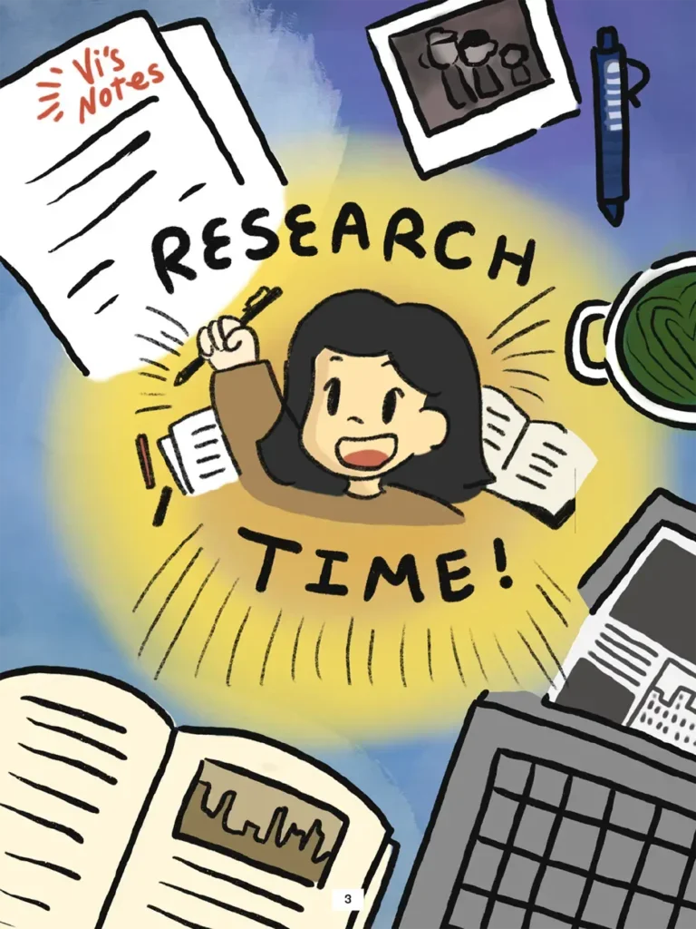 Page 3. Full- page illustration shows an enthusiastic Vi at the center of the page, holding a ballpoint pen up above her head while exclaiming "Research Time!" Surrounding her on page are illustrations of resources she will use to conduct her research: a laptop, an open book, a handwritten sheet of paper titled "Vi's Notes," a cup of tea, a pen, and a photograph.