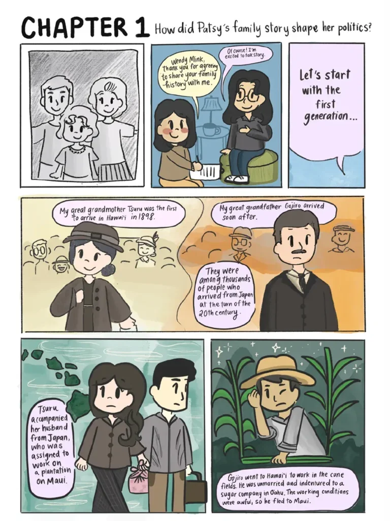 Page 4, Chapter 1: How did Patsy's family story shape her politics? Six panels show Vi sitting down with Wendy Mink, daughter of Patsy Mink, to talk story, or conduct an interview about her family history. They start with the first generation. Illustrations depict a young Tsuru and Gojiro, Wendy's great grandmother and great grandfather, respectively, arriving in the U S and getting situated. Wendy narrates that Tsuru was the first to arrive in Hawai'i, in Eighteen Ninety Eight, and Gojiro arrived soon after. She explains that they were among thousands of people who arrived from Japan near the turn of the twentieth century. Tsuru accompanied her husband from Japan, who was assigned to work on a plantation on Maui. Gojiro went to Hawai'i to work in the cane fields. He was unmarried and indentured to a sugar company in O'ahu under awful working conditions. He eventually fled to Maui.