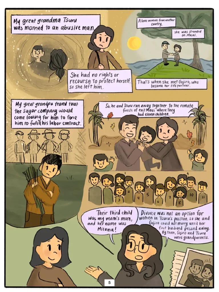 Page 5. Wendy shares more of her family's stories with Vi. Five illustrations contained in a speech bubble show Great Grandma Tsuru leaving her abusive husband, finding herself stranded and alone as an immigrant woman, and meeting Gojiro on Maui. Fearing that the sugar company he fled would come looking for him to force him to fulfill his labor contract, Gojiro and Tsuru ran away together to the remote forests of east Maui where they raised 11 children. Their third child was Mitama, Patsy Mink's mother. Wendy explains that divorce was not an option for women in Tsuru's position, so she and Gojiro could not marry until her first husband passed away, at which point Gojiro and Tsuru were grandparents.