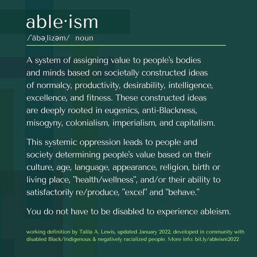 Ableism is a system of assigning values to people’s bodies and minds based on societally constructed ideas.